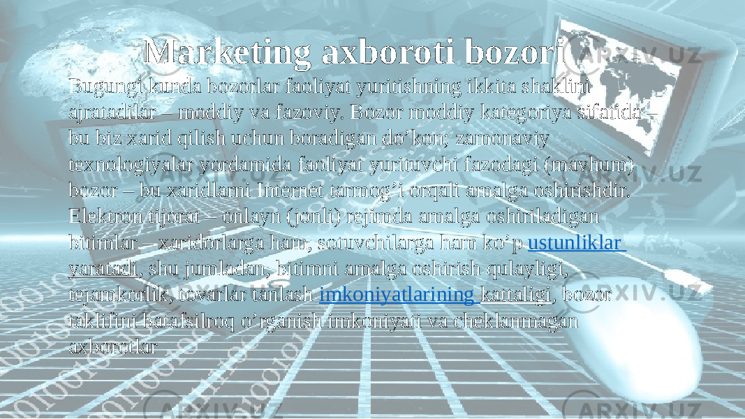  Marketing axboroti bozori Bugungi kunda bozorlar faoliyat yuritishning ikkita shaklini ajratadilar – moddiy va fazoviy. Bozor moddiy kategoriya sifatida – bu biz xarid qilish uchun boradigan do’kon; zamonaviy texnologiyalar yordamida faoliyat yurituvchi fazodagi (mavhum) bozor – bu xaridlarni Internet tarmog’i orqali amalga oshirishdir. Elektron tijorat – onlayn (jonli) rejimda amalga oshiriladigan bitimlar – xaridorlarga ham, sotuvchilarga ham ko’p ustunliklar yaratadi , shu jumladan, bitimni amalga oshirish qulayligi, tejamkorlik, tovarlar tanlash imkoniyatlarining kattaligi , bozor taklifini batafsilroq o’rganish imkoniyati va cheklanmagan axborotlar 