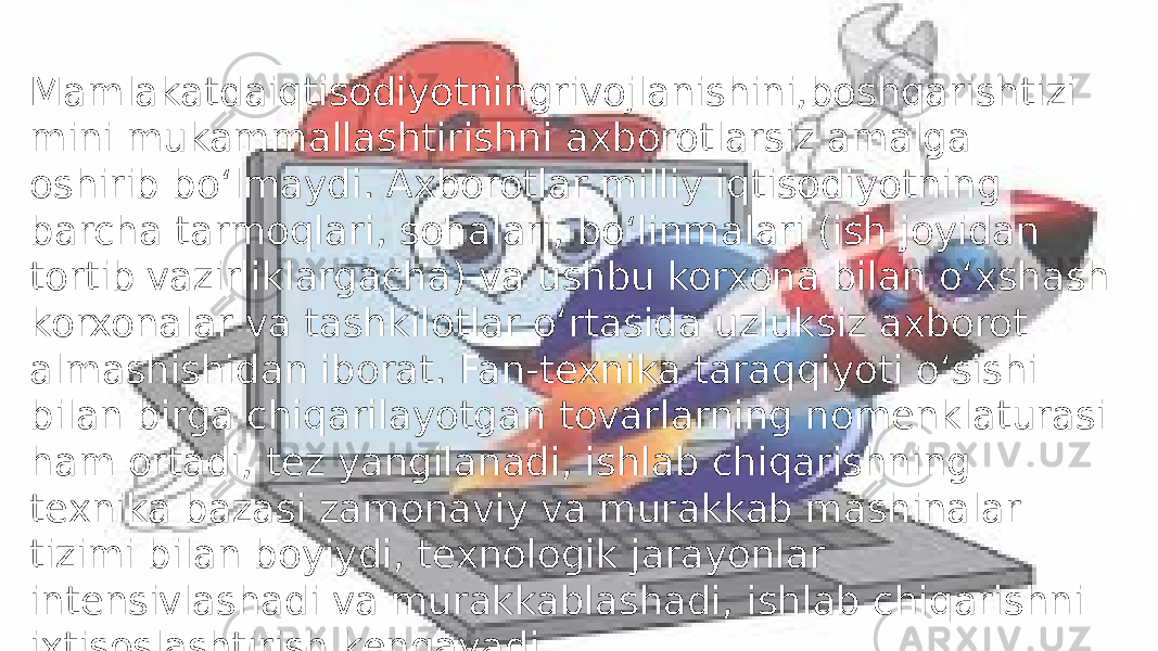 Mamlakatdaiqtisodiyotningrivojlanishini,boshqarishtizi mini mukammallashtirishni axborotlarsiz amalga oshirib bo‘lmaydi. Axborotlar milliy iqtisodiyotning barcha tarmoqlari, sohalari, bo‘linmalari (ish joyidan tortib vazirliklargacha) va ushbu korxona bilan o‘xshash korxonalar va tashkilotlar o‘rtasida uzluksiz axborot almashishidan iborat. Fan-texnika taraqqiyoti o‘sishi bilan birga chiqarilayotgan tovarlarning nomenklaturasi ham ortadi, tez yangilanadi, ishlab chiqarishning texnika bazasi zamonaviy va murakkab mashinalar tizimi bilan boyiydi, texnologik jarayonlar intensivlashadi va murakkablashadi, ishlab chiqarishni ixtisoslashtirish kengayadi 