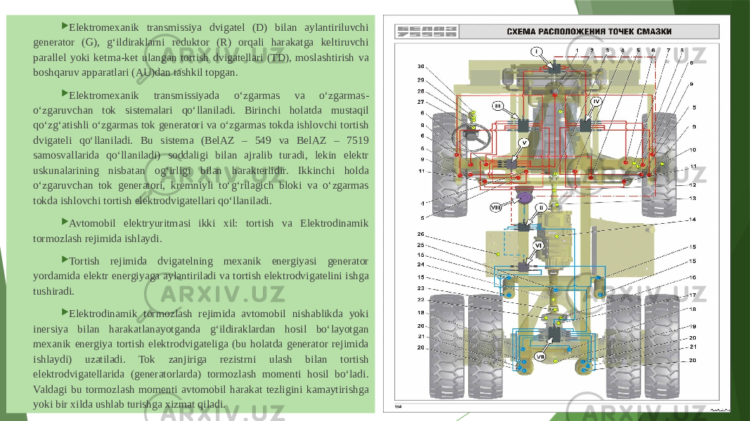  Elektromexanik transmissiya dvigatel (D) bilan aylantiriluvchi generator (G), g‘ildiraklarni reduktor (R) orqali harakatga keltiruvchi parallel yoki ketma-ket ulangan tortish dvigatellari (TD), moslashtirish va boshqaruv apparatlari (AU)dan tashkil topgan.  Elektromexanik transmissiyada o‘zgarmas va o‘zgarmas- o‘zgaruvchan tok sistemalari qo‘llaniladi. Birinchi holatda mustaqil qo‘zg‘atishli o‘zgarmas tok generatori va o‘zgarmas tokda ishlovchi tortish dvigateli qo‘llaniladi. Bu sistema (BelAZ – 549 va BelAZ – 7519 samosvallarida qo‘llaniladi) soddaligi bilan ajralib turadi, lekin elektr uskunalarining nisbatan og‘irligi bilan harakterlidir. Ikkinchi holda o‘zgaruvchan tok generatori, kremniyli to‘g‘rilagich bloki va o‘zgarmas tokda ishlovchi tortish elektrodvigatellari qo‘llaniladi.  Avtomobil elektryuritmasi ikki xil: tortish va Elektrodinamik tormozlash rejimida ishlaydi.  Tortish rejimida dvigatelning mexanik energiyasi generator yordamida elektr energiyaga aylantiriladi va tortish elektrodvigatelini ishga tushiradi.  Elektrodinamik tormozlash rejimida avtomobil nishablikda yoki inersiya bilan harakatlanayotganda g‘ildiraklardan hosil bo‘layotgan mexanik energiya tortish elektrodvigateliga (bu holatda generator rejimida ishlaydi) uzatiladi. Tok zanjiriga rezistrni ulash bilan tortish elektrodvigatellarida (generatorlarda) tormozlash momenti hosil bo‘ladi. Valdagi bu tormozlash momenti avtomobil harakat tezligini kamaytirishga yoki bir xilda ushlab turishga xizmat qiladi.    