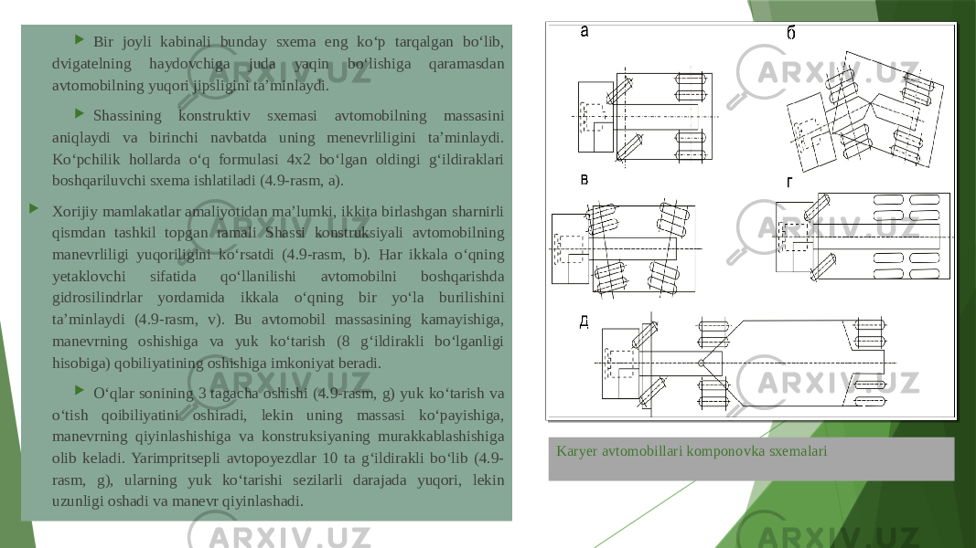 Karyer avtomobillari komponovka sxemalari Bir joyli kabinali bunday sxema eng ko‘p tarqalgan bo‘lib, dvigatelning haydovchiga juda yaqin bo‘lishiga qaramasdan avtomobilning yuqori jipsligini ta’minlaydi.  Shassining konstruktiv sxemasi avtomobilning massasini aniqlaydi va birinchi navbatda uning menevrliligini ta’minlaydi. Ko‘pchilik hollarda o‘q formulasi 4x2 bo‘lgan oldingi g‘ildiraklari boshqariluvchi sxema ishlatiladi (4.9-rasm, a).  Xorijiy mamlakatlar amaliyotidan ma’lumki, ikkita birlashgan sharnirli qismdan tashkil topgan ramali Shassi konstruksiyali avtomobilning manevrliligi yuqoriligini ko‘rsatdi (4.9-rasm, b). Har ikkala o‘qning yetaklovchi sifatida qo‘llanilishi avtomobilni boshqarishda gidrosilindrlar yordamida ikkala o‘qning bir yo‘la burilishini ta’minlaydi (4.9-rasm, v). Bu avtomobil massasining kamayishiga, manevrning oshishiga va yuk ko‘tarish (8 g‘ildirakli bo‘lganligi hisobiga) qobiliyatining oshishiga imkoniyat beradi.  O‘qlar sonining 3 tagacha oshishi (4.9-rasm, g) yuk ko‘tarish va o‘tish qoibiliyatini oshiradi, lekin uning massasi ko‘payishiga, manevrning qiyinlashishiga va konstruksiyaning murakkablashishiga olib keladi. Yarimpritsepli avtopoyezdlar 10 ta g‘ildirakli bo‘lib (4.9- rasm, g), ularning yuk ko‘tarishi sezilarli darajada yuqori, lekin uzunligi oshadi va manevr qiyinlashadi. 