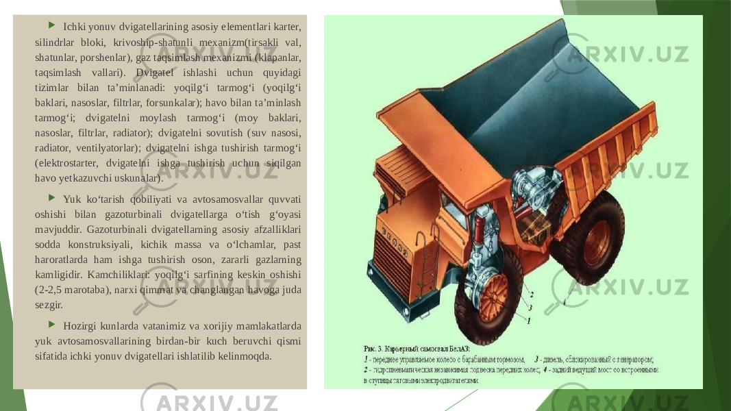  Ichki yonuv dvigatellarining asosiy elementlari karter, silindrlar bloki, krivoship-shatunli mexanizm(tirsakli val, shatunlar, porshenlar), gaz taqsimlash mexanizmi (klapanlar, taqsimlash vallari). Dvigatel ishlashi uchun quyidagi tizimlar bilan ta’minlanadi: yoqilg‘i tarmog‘i (yoqilg‘i baklari, nasoslar, filtrlar, forsunkalar); havo bilan ta’minlash tarmog‘i; dvigatelni moylash tarmog‘i (moy baklari, nasoslar, filtrlar, radiator); dvigatelni sovutish (suv nasosi, radiator, ventilyatorlar); dvigatelni ishga tushirish tarmog‘i (elektrostarter, dvigatelni ishga tushirish uchun siqilgan havo yetkazuvchi uskunalar).  Yuk ko‘tarish qobiliyati va avtosamosvallar quvvati oshishi bilan gazoturbinali dvigatellarga o‘tish g‘oyasi mavjuddir. Gazoturbinali dvigatellarning asosiy afzalliklari sodda konstruksiyali, kichik massa va o‘lchamlar, past haroratlarda ham ishga tushirish oson, zararli gazlarning kamligidir. Kamchiliklari: yoqilg‘i sarfining keskin oshishi (2-2,5 marotaba), narxi qimmat va changlangan havoga juda sezgir.  Hozirgi kunlarda vatanimiz va xorijiy mamlakatlarda yuk avtosamosvallarining birdan-bir kuch beruvchi qismi sifatida ichki yonuv dvigatellari ishlatilib kelinmoqda. 