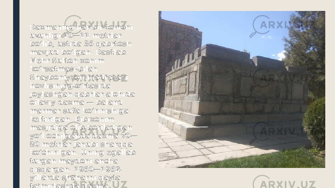 Daxmaning har bir tomoni uzunligi 10—11 metrlar boʻlib, ustida 36 qabrtosh mavjud boʻlgan. Dastlab Mehr Sulton xonim koʻrsatmasi bilan Shayboniyxon madrasasi hovlisining oʻrtasida joylashgan qabrlar alohida oilaviy daxma — baland marmar sufa koʻrinishiga keltirilgan. Bibixonim masjidiga olib boriladigan yoʻl ochilganda daxma 70— 80 metrlar janubi sharqqa koʻchirilgan. Uning egallab turgan maydoni ancha qisqargan. 1960—1962- yillarda shaharni qayta taʼmirlashda daxma ikkinchi marta — Registon maydoniga koʻchirilgan. 