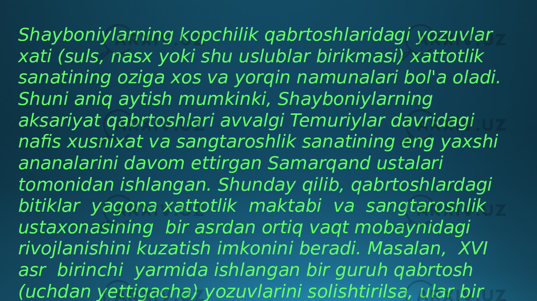 Shayboniylarning kopchilik qabrtoshlaridagi yozuvlar xati (suls, nasx yoki shu uslublar birikmasi) xattotlik sanatining oziga xos va yorqin namunalari bol&#39;a oladi. Shuni aniq aytish mumkinki, Shayboniylarning aksariyat qabrtoshlari avvalgi Temuriylar davridagi nafis xusnixat va sangtaroshlik sanatining eng yaxshi ananalarini davom ettirgan Samarqand ustalari tomonidan ishlangan. Shunday qilib, qabrtoshlardagi bitiklar yagona xattotlik maktabi va sangtaroshlik ustaxonasining bir asrdan ortiq vaqt mobaynidagi rivojlanishini kuzatish imkonini beradi. Masalan, XVI asr birinchi yarmida ishlangan bir guruh qabrtosh (uchdan yettigacha) yozuvlarini solishtirilsa, ular bir xattot tomonidan bajarilganligini aniqlangan. 