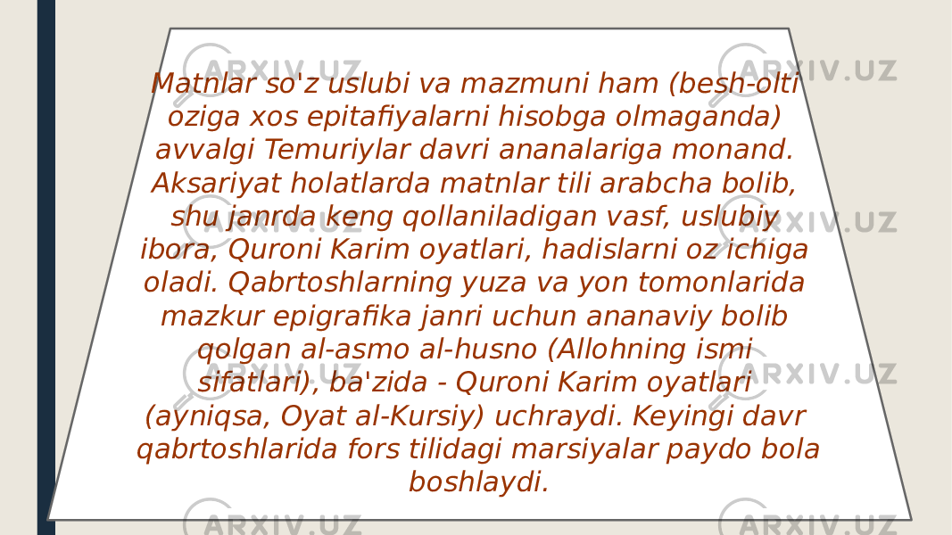 Matnlar so&#39;z uslubi va mazmuni ham (besh-olti oziga xos epitafiyalarni hisobga olmaganda) avvalgi Temuriylar davri ananalariga monand. Aksariyat holatlarda matnlar tili arabcha bolib, shu janrda keng qollaniladigan vasf, uslubiy ibora, Quroni Karim oyatlari, hadislarni oz ichiga oladi. Qabrtoshlarning yuza va yon tomonlarida mazkur epigrafika janri uchun ananaviy bolib qolgan al-asmo al-husno (Allohning ismi sifatlari), ba&#39;zida - Quroni Karim oyatlari (ayniqsa, Oyat al-Kursiy) uchraydi. Keyingi davr qabrtoshlarida fors tilidagi marsiyalar paydo bola boshlaydi. 