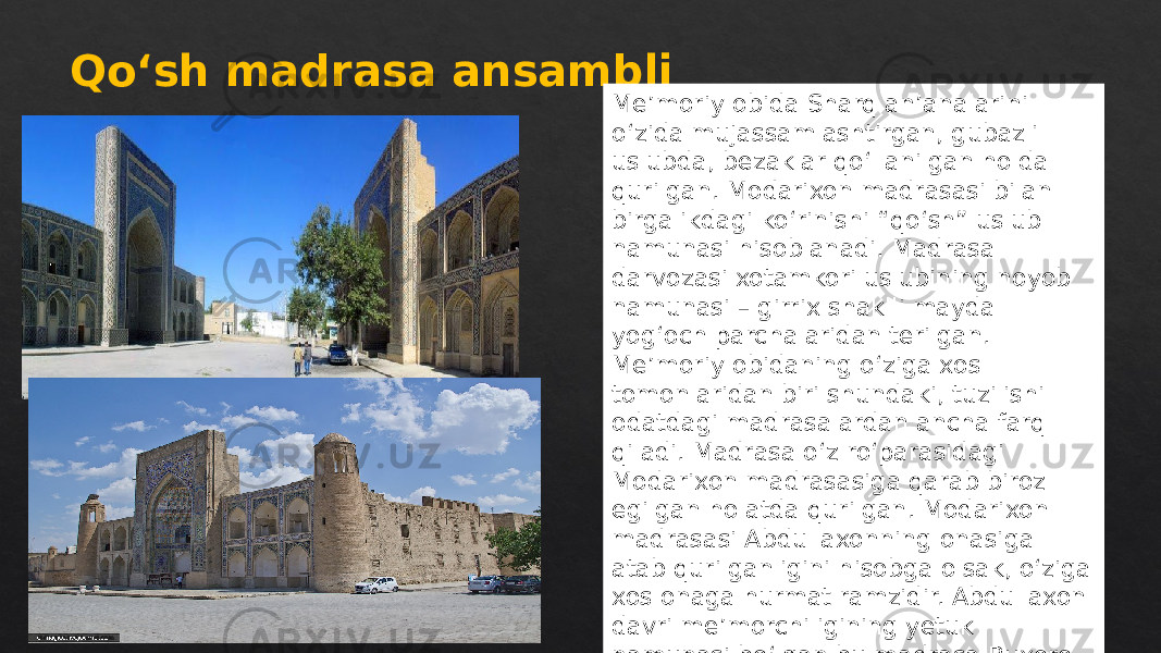 Qoʻsh madrasa ansambli Me’moriy obida Sharq an’analarini o‘zida mujassamlashtirgan, gubazli uslubda, bezaklar qo‘llanilgan holda qurilgan. Modarixon madrasasi bilan birgalikdagi ko‘rinishi “qo‘sh” uslub namunasi hisoblanadi. Madrasa darvozasi xotamkori uslubining noyob namunasi – girrix shaklli mayda yog‘och parchalaridan terilgan. Me’moriy obidaning o‘ziga xos tomonlaridan biri shundaki, tuzilishi odatdagi madrasalardan ancha farq qiladi. Madrasa o‘z ro‘parasidagi Modarixon madrasasiga qarab biroz egilgan holatda qurilgan. Modarixon madrasasi Abdullaxonning onasiga atab qurilganligini hisobga olsak, o‘ziga xos onaga hurmat ramzidir. Abdullaxon davri me’morchiligining yetuk namunasi bo‘lgan bu madrasa Buxoro me’morchiligining XVI asrda erishgan barcha ijodiy yutuqlarni namoyish etadi. 