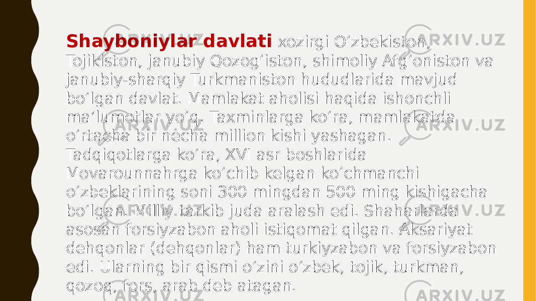 Shayboniylar davlati xozirgi Oʻzbekiston, Tojikiston, janubiy Qozogʻiston, shimoliy Afgʻoniston va janubiy-sharqiy Turkmaniston hududlarida mavjud boʻlgan davlat. Mamlakat aholisi haqida ishonchli maʼlumotlar yoʻq. Taxminlarga koʻra, mamlakatda oʻrtacha bir necha million kishi yashagan. Tadqiqotlarga koʻra, XVI asr boshlarida Movarounnahrga koʻchib kelgan koʻchmanchi oʻzbeklarining soni 300 mingdan 500 ming kishigacha boʻlgan. Milliy tarkib juda aralash edi. Shaharlarda asosan forsiyzabon aholi istiqomat qilgan. Aksariyat dehqonlar (dehqonlar) ham turkiyzabon va forsiyzabon edi. Ularning bir qismi o‘zini o‘zbek, tojik, turkman, qozoq, fors, arab deb atagan. 