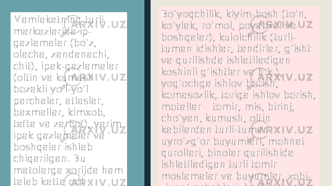 Mamlakatning turli markazlarida ip- gazlamalar (bo‘z, olacha, zandanachi, chit), ipak-gazlamalar (oltin va kumush bezakli yo‘l-yo‘l parchalar, atlaslar, baxmallar, kimxob, tafta va zarbof), yarim ipak gazlamalar va boshqalar ishlab chiqarilgan. Bu matolarga xorijda ham talab katta edi. Bo‘yoqchilik, kiyim-bosh (to‘n, ko‘ylak, ro‘mol, poyabzal va boshqalar), kulolchilik (turli- tuman idishlar, tandirlar, g‘isht va qurilishda ishlatiladigan koshinli g‘ishtlar va h.k.), yog‘ochga ishlov berish, kemasozlik, teriga ishlov berish, metallar – temir, mis, birinj, cho‘yan, kumush, oltin kabilardan turli-tuman uyro‘zg‘or buyumlari, mehnat qurollari, binolar qurilishida ishlatiladigan turli temir moslamalar va buyumlar, zebi- ziynat asboblari, harbiy qurol- aslahalar ishlab chiqarish ham rivojlangan edi. 