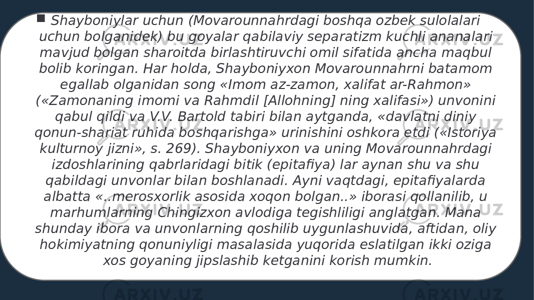  Shayboniylar uchun (Movarounnahrdagi boshqa ozbek sulolalari uchun bolganidek) bu goyalar qabilaviy separatizm kuchli ananalari mavjud bolgan sharoitda birlashtiruvchi omil sifatida ancha maqbul bolib koringan. Har holda, Shayboniyxon Movarounnahrni batamom egallab olganidan song «Imom az-zamon, xalifat ar-Rahmon» («Zamonaning imomi va Rahmdil [Allohning] ning xalifasi») unvonini qabul qildi va V.V. Bartold tabiri bilan aytganda, «davlatni diniy qonun-shariat ruhida boshqarishga» urinishini oshkora etdi («Istoriya kulturnoy jizni», s. 269). Shayboniyxon va uning Movarounnahrdagi izdoshlarining qabrlaridagi bitik (epitafiya) lar aynan shu va shu qabildagi unvonlar bilan boshlanadi. Ayni vaqtdagi, epitafiyalarda albatta «..merosxorlik asosida xoqon bolgan..» iborasi qollanilib, u marhumlarning Chingizxon avlodiga tegishliligi anglatgan. Mana shunday ibora va unvonlarning qoshilib uygunlashuvida, aftidan, oliy hokimiyatning qonuniyligi masalasida yuqorida eslatilgan ikki oziga xos goyaning jipslashib ketganini korish mumkin. 