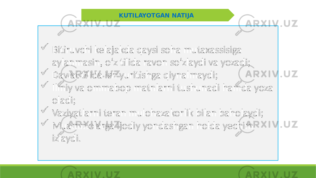 KUTILAYOTGAN NATIJA  Bitiruvchi kelajakda qaysi soha mutaxassisiga aylanmasin, oʻz tilida ravon soʻzlaydi va yozadi;  Davlat tilida ish yuritishga qiynalmaydi;  Ilmiy va ommabop matnlarni tushunadi hamda yoza oladi;  Vaziyatlarni teran mulohazakorlik bilan baholaydi;  Muammolarga ijodiy yondashgan holda yechim izlaydi. 