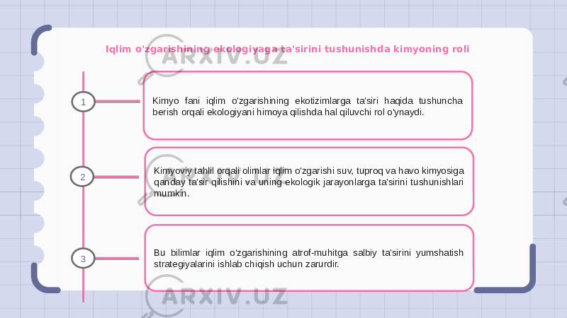 Iqlim o&#39;zgarishining ekologiyaga ta&#39;sirini tushunishda kimyoning roli Kimyo fani iqlim o&#39;zgarishining ekotizimlarga ta&#39;siri haqida tushuncha berish orqali ekologiyani himoya qilishda hal qiluvchi rol o&#39;ynaydi. Kimyoviy tahlil orqali olimlar iqlim o&#39;zgarishi suv, tuproq va havo kimyosiga qanday ta&#39;sir qilishini va uning ekologik jarayonlarga ta&#39;sirini tushunishlari mumkin. Bu bilimlar iqlim o&#39;zgarishining atrof-muhitga salbiy ta&#39;sirini yumshatish strategiyalarini ishlab chiqish uchun zarurdir.1 2 3 