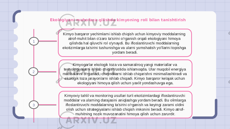 Ekologiyani muhofaza qilishda kimyoning roli bilan tanishtirish Kimyo barqaror yechimlarni ishlab chiqish uchun kimyoviy moddalarning atrof-muhit bilan o&#39;zaro ta&#39;sirini o&#39;rganish orqali ekologiyani himoya qilishda hal qiluvchi rol o&#39;ynaydi. Bu ifloslantiruvchi moddalarning ekotizimlarga ta&#39;sirini tushunishga va ularni yumshatish yo&#39;llarini topishga yordam beradi. Kimyogarlar ekologik toza va samaraliroq yangi materiallar va texnologiyalarni ishlab chiqish ustida ishlamoqda. Ular muqobil energiya manbalarini o&#39;rganadi, chiqindilarni ishlab chiqarishni minimallashtiradi va ekologik toza jarayonlarni ishlab chiqadi. Kimyo barqaror kelajak uchun ekologiyani himoya qilish uchun yaxlit yondashuvga ega. Kimyoviy tahlil va monitoring usullari turli ekotizimlardagi ifloslantiruvchi moddalar va ularning darajasini aniqlashga yordam beradi. Bu olimlarga ifloslantiruvchi moddalarning ta&#39;sirini o&#39;rganish va keyingi zararni oldini olish uchun strategiyalarni ishlab chiqish imkonini beradi. Kimyo atrof- muhitning nozik muvozanatini himoya qilish uchun zarurdir.1 2 3 