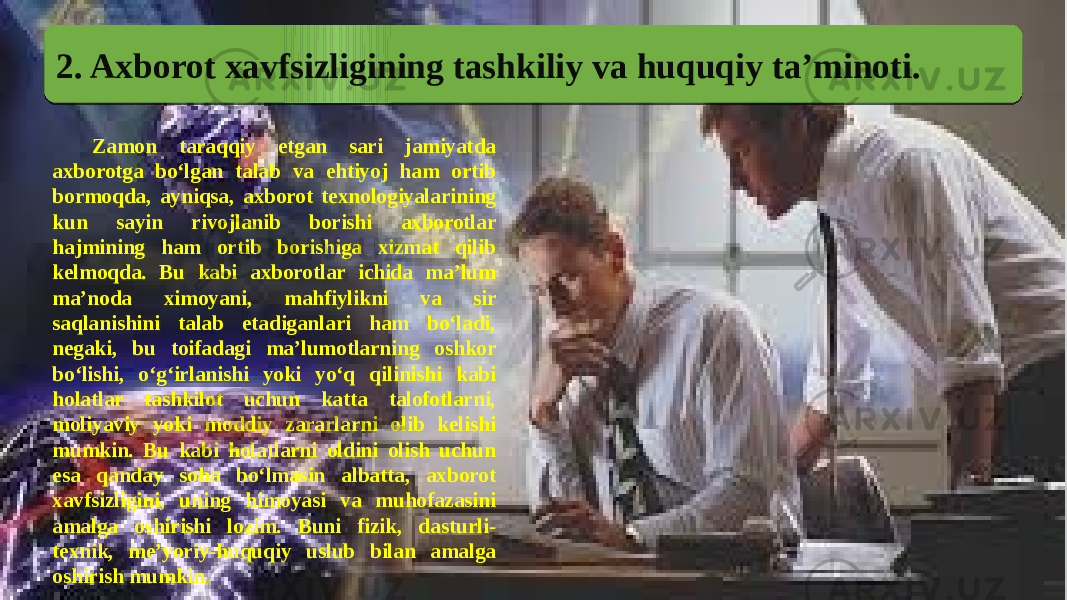 2. Axborot xavfsizligining tashkiliy va huquqiy ta’minoti. Zamon taraqqiy etgan sari jamiyatda axborotga bo‘lgan talab va ehtiyoj ham ortib bormoqda, ayniqsa, axborot texnologiyalarining kun sayin rivojlanib borishi axborotlar hajmining ham ortib borishiga xizmat qilib kelmoqda. Bu kabi axborotlar ichida ma’lum ma’noda ximoyani, mahfiylikni va sir saqlanishini talab etadiganlari ham bo‘ladi, negaki, bu toifadagi ma’lumotlarning oshkor bo‘lishi, o‘g‘irlanishi yoki yo‘q qilinishi kabi holatlar tashkilot uchun katta talofotlarni, moliyaviy yoki moddiy zararlarni olib kelishi mumkin. Bu kabi holatlarni oldini olish uchun esa qanday soha bo‘lmasin albatta, axborot xavfsizligini, uning himoyasi va muhofazasini amalga oshirishi lozim. Buni fizik, dasturli- texnik, me’yoriy-huquqiy uslub bilan amalga oshirish mumkin. 28 