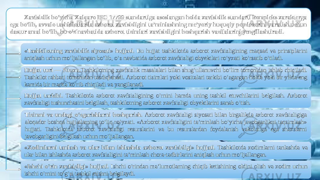 Xavfsizlik bo‘yicha Xalqaro ISO 17799 standartiga asoslangan holda xavfsizlik standarti kompleks xarakterga ega bo’lib, avvalo tashkilotlarda axborot xavfsizligini ta’minlashning me’yoriy huquqiy poydevorini yaratish uchun dastur amal bo‘lib, bu o‘z navbatida axborot tizimlari xavfsizligini boshqarish vazifalarini yengillashtiradi. «Tashkilotning xavfsizlik siyosati» hujjati. Bu hujjat tashkilotda axborot xavfsizligining maqsad va prinsiplarini aniqlash uchun mo‘ljallangan bo’lib, o‘z navbatida axborot xavfsizligi obyektlari ro‘yxati ko‘rsatib o‘tiladi. Hujjat turi — Nizom. Tashkilotning xavfsizlik masalalari bilan shug‘ullanuvchi bo‘lim tomonidan ishlab chiqiladi. Tashkilot rahbari tomonidan tasdiqlanadi. Axborot tizimlari yoki vositalari tarkibi o‘zgargan holda yoki bir yilda eng kamida bir martta ko‘rib chiqiladi va yangilanadi. Hujjat tarkibi. Tashkilotda axborot xavfsizligining o‘rnini hamda uning tashkil etuvchilarini belgilash. Axborot xavfsizligi tushunchasini belgilash, tashkilotning axborot xavfsizligi obyektlarini sanab o‘tish. Tizimni va undagi o‘zgarishlarni boshqarish. Axborot xavfsizligi siyosati bilan birgalikda axborot xavfsizligiga aloqador boshqa hujjatlarning to‘liq ro‘yxati. «Axborot xavfsizligini ta’minlash bo‘yicha javobgarlikni taqsimlash» hujjati. Tashkilotda axborot xavfsizligi resurslarini va bu resurslardan foydalanish vakolatiga ega shaxslarni javobgarligini belgilash uchun mo‘ljallangan. «Xodimlarni tanlash va ular bilan ishlashda axborot xavfsizligi» hujjati. Tashkilotda xodimlarni tanlashda va ular bilan ishlashda axborot xavfsizligini ta’minlash chora-tadbirlarini aniqlash uchun mo‘ljallangan. «Ishchi o‘rin xavfsizligi» hujjati. Ishchi o‘rindan ma’lumotlarning chiqib ketishining oldini olish va xodim uchun ishchi o‘rnini to‘g‘ri tashkil etishni belgilaydi. 