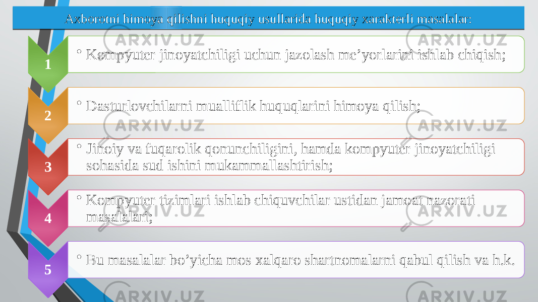 1 • Kompyuter jinoyatchiligi uchun jazolash mе’yorlarini ishlab chiqish; 2 • Dasturlovchilarni mualliflik huquqlarini himoya qilish;  3 • Jinoiy va fuqarolik qonunchiligini, hamda kompyuter jinoyatchiligi sohasida sud ishini mukammallashtirish; 4 • Kompyuter tizimlari ishlab chiquvchilar ustidan jamoat nazorati masalalari; 5 • Bu masalalar bo’yicha mos xalqaro shartnomalarni qabul qilish va h.k.Axborotni himoya qilishni huquqiy usullarida huquqiy xaraktеrli masalalar: 1D 