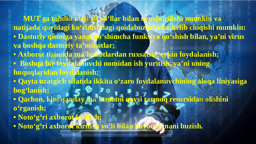 MUT ga tahdid turli xil yo‘llar bilan uyushtirilishi mumkin va natijada quyidagi ko‘rinishdagi qoidabuzarliklar kelib chiqishi mumkin: • Dasturiy qismiga yangi qo‘shimcha funksiya qo‘shish bilan, ya’ni virus va boshqa dasturiy ta’minotlar; • Axborot tizimida ma’lumotlardan ruxsatsiz, erkin foydalanish; • Boshqa bir foydalanuvchi nomidan ish yuritish, ya’ni uning huquqlaridan foydalanish; • Qayta uzatgich sifatida ikkita o‘zaro foydalanuvchining aloqa liniyasiga bog‘lanish; • Qachon, kim qanday ma’lumotni qaysi tarmoq resursidan olishini o‘rganish; • Noto‘g‘ri axborot kiritish; • Noto‘g‘ri axborot kiritish yo‘li bilan bayonnomani buzish. 