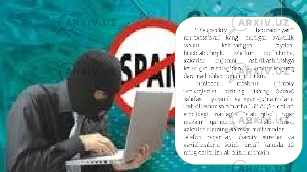 “ Kasperskiy laboratoriyasi” mutaxassislari keng tarqalgan xakerlik ishlari keltiradigan foydani hisoblab chiqdi. Ma’lum bo‘lishicha, xakerlar hujumni tashkillashtirishga ketadigan mablag‘dan 20 barobar ko‘proq daromad ishlab topishi mumkin. Jumladan, mashhur ijtimoiy tarmoqlardan birining fishing (soxta) sahifasini yaratish va spam-jo‘natmalarni tashkillashtirish o‘rtacha 150 AQSh dollari atrofidagi mablag‘ni talab qiladi. Agar mazkur qarmoqqa 100 kishi ilinsa, xakerlar ularning shaxsiy ma’lumotlari — telefon raqamlar, shaxsiy suratlar va yozishmalarni sotish orqali kamida 10 ming dollar ishlab olishi mumkin. 