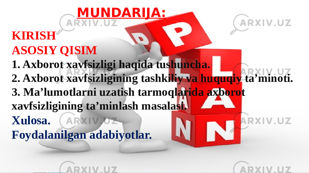  MUNDARIJA: KIRISH ASOSIY QISIM 1. Axborot xavfsizligi haqida tushuncha. 2. Axborot xavfsizligining tashkiliy va huquqiy ta’minoti. 3. Ma’lumotlarni uzatish tarmoqlarida axborot xavfsizligining ta’minlash masalasi. Xulosa. Foydalanilgan adabiyotlar. 