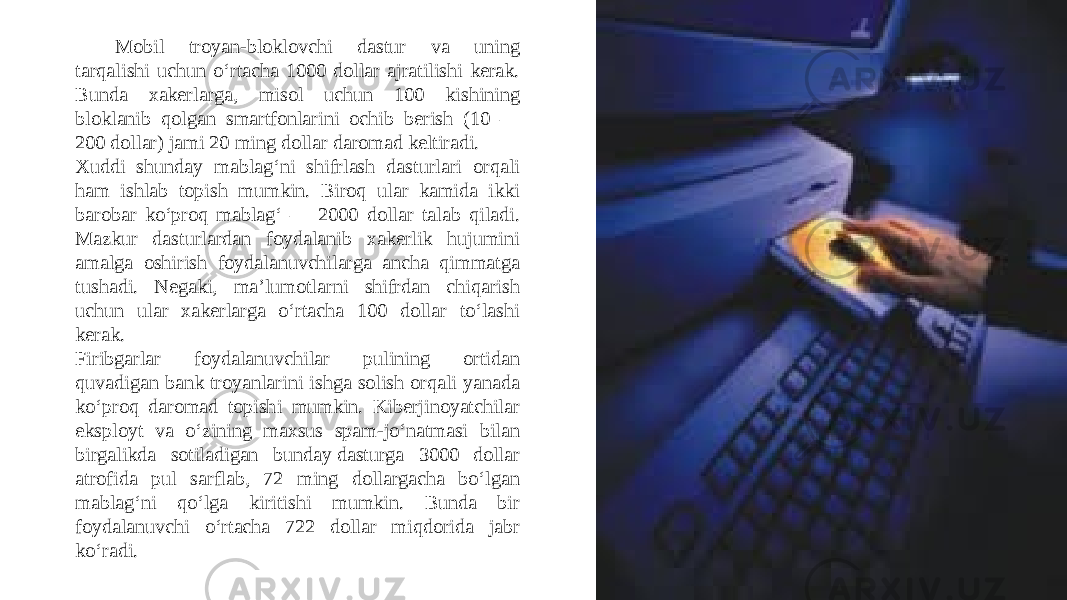 Mobil troyan-bloklovchi dastur va uning tarqalishi uchun o‘rtacha 1000 dollar ajratilishi kerak. Bunda xakerlarga, misol uchun 100 kishining bloklanib qolgan smartfonlarini ochib berish (10 — 200 dollar) jami 20 ming dollar daromad keltiradi. Xuddi shunday mablag‘ni shifrlash dasturlari orqali ham ishlab topish mumkin. Biroq ular kamida ikki barobar ko‘proq mablag‘ — 2000 dollar talab qiladi. Mazkur dasturlardan foydalanib xakerlik hujumini amalga oshirish foydalanuvchilarga ancha qimmatga tushadi. Negaki, ma’lumotlarni shifrdan chiqarish uchun ular xakerlarga o‘rtacha 100 dollar to‘lashi kerak. Firibgarlar foydalanuvchilar pulining ortidan quvadigan bank troyanlarini ishga solish orqali yanada ko‘proq daromad topishi mumkin. Kiberjinoyatchilar eksployt va o‘zining maxsus spam-jo‘natmasi bilan birgalikda sotiladigan bunday dasturga 3000 dollar atrofida pul sarflab, 72 ming dollargacha bo‘lgan mablag‘ni qo‘lga kiritishi mumkin. Bunda bir foydalanuvchi o‘rtacha 722 dollar miqdorida jabr ko‘radi. 