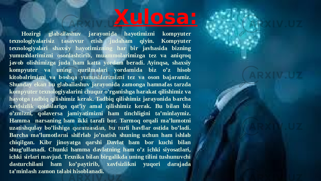 Xulosa: Hozirgi glaballashuv jarayonida hayotimizni kompyuter texnologiyalarisiz tasavvur etish judaham qiyin. Kompyuter texnologiyalari shaxsiy hayotimizning har bir javhasida bizning yumushlarimizni osonlashtirib, muammolarimizga tez va aniqroq javob olishimizga juda ham katta yordam beradi. Ayinqsa, shaxsiy kompyuter va uning qurilmalari yordamida biz o’z hisob kitobalrimizni va boshqa yumushlarimizni tez va oson bajaramiz. Shunday ekan bu glaballashuv jarayonida zamonga hamnafas tarzda kompyuter texnologiyalarini chuqur o’rganishga harakat qilishimiz va hayotga tadbiq qilishimiz kerak. Tadbiq qilishimiz jarayonida barcha xavfsizlik qoidalariga qat’iy amal qilishimiz kerak. Bu bilan biz o’zmizni, qolaversa jamiyatimizni ham tinchligini ta’minlaymiz. Hamma narsaning ham ikki tarafi bor. Tarmoq orqali ma’lumotni uzatishqulay bo’lishiga qaramasdan, bu turli havflar ostida bo’ladi. Barcha ma’lumotlarni shifrlab jo’natish shuning uchun ham ishlab chiqilgan. Kibr jinoyatga qarshi Davlat ham bor kuchi bilan shug’ullanadi. Chunki hamma davlatning ham o’z ichki siyosatlari, ichki sirlari mavjud. Texnika bilan birgalikda uning tilini tushunuvchi dasturchilani ham ko’paytirib, xavfsizlikni yuqori darajada ta’minlash zamon talabi hisoblanadi. 