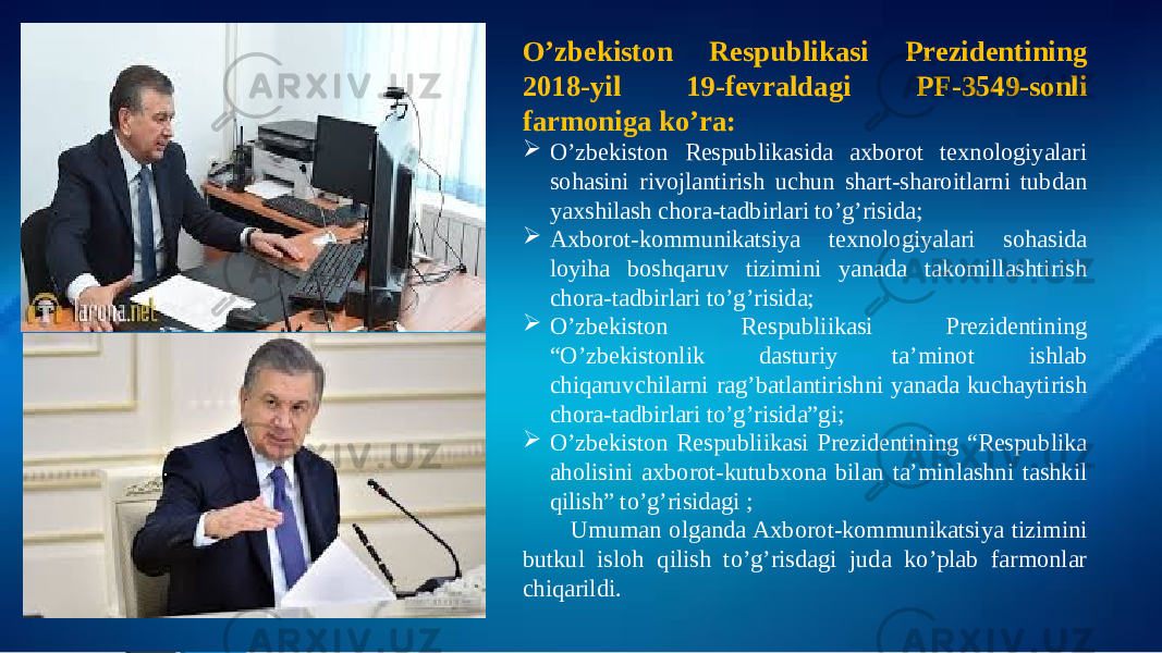  O’zbekiston Respublikasi Prezidentining 2018-yil 19-fevraldagi PF-3549-sonli farmoniga ko’ra:  O’zbekiston Respublikasida axborot texnologiyalari sohasini rivojlantirish uchun shart-sharoitlarni tubdan yaxshilash chora-tadbirlari to’g’risida;  Axborot-kommunikatsiya texnologiyalari sohasida loyiha boshqaruv tizimini yanada takomillashtirish chora-tadbirlari to’g’risida;  O’zbekiston Respubliikasi Prezidentining “O’zbekistonlik dasturiy ta’minot ishlab chiqaruvchilarni rag’batlantirishni yanada kuchaytirish chora-tadbirlari to’g’risida”gi;  O’zbekiston Respubliikasi Prezidentining “Respublika aholisini axborot-kutubxona bilan ta’minlashni tashkil qilish” to’g’risidagi ; Umuman olganda Axborot-kommunikatsiya tizimini butkul isloh qilish to’g’risdagi juda ko’plab farmonlar chiqarildi. 