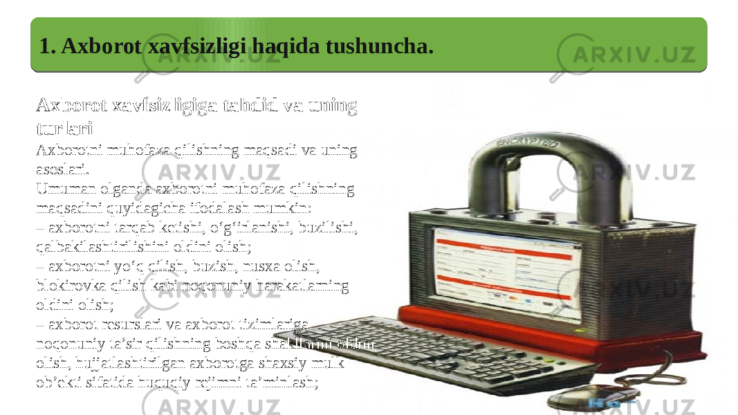 1. Axborot xavfsizligi haqida tushuncha. Axborot xavfsizligiga tahdid va uning turlari Axborotni muhofaza qilishning maqsadi va uning asoslari. Umuman olganda axborotni muhofaza qilishning maqsadini quyidagicha ifodalash mumkin: – axborotni tarqab ketishi, o‘g‘irlanishi, buzilishi, qalbakilashtirilishini oldini olish; – axborotni yo‘q qilish, buzish, nusxa olish, blokirovka qilish kabi noqonuniy harakatlarning oldini olish; – axborot resurslari va axborot tizimlariga noqonuniy ta’sir qilishning boshqa shakllarini oldini olish, hujjatlashtirilgan axborotga shaxsiy mulk ob’ekti sifatida huquqiy rejimni ta’minlash;1314 