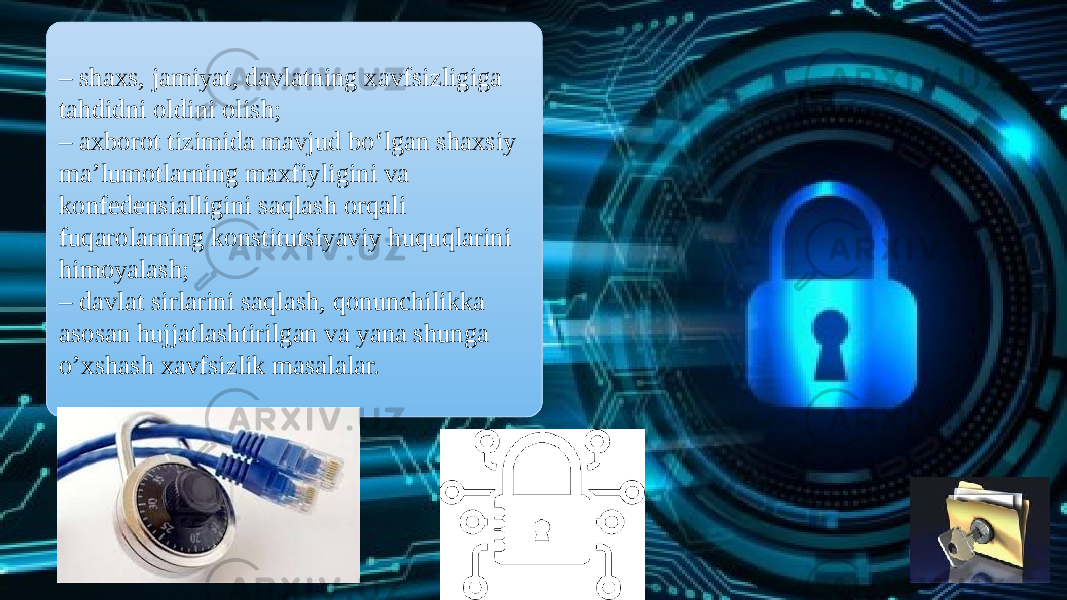 – shaxs, jamiyat, davlatning xavfsizligiga tahdidni oldini olish; – axborot tizimida mavjud bo‘lgan shaxsiy ma’lumotlarning maxfiyligini va konfedensialligini saqlash orqali fuqarolarning konstitutsiyaviy huquqlarini himoyalash; – davlat sirlarini saqlash, qonunchilikka asosan hujjatlashtirilgan va yana shunga o’xshash xavfsizlik masalalar. 