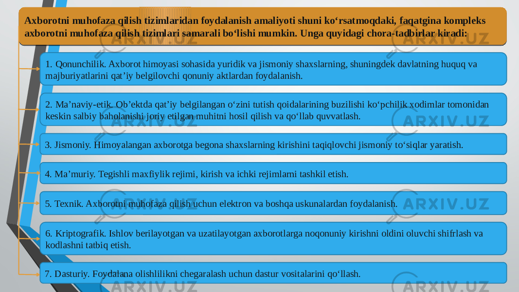 Axborotni muhofaza qilish tizimlaridan foydalanish amaliyoti shuni ko‘rsatmoqdaki, faqatgina kompleks axborotni muhofaza qilish tizimlari samarali bo‘lishi mumkin. Unga quyidagi chora-tadbirlar kiradi: 1. Qonunchilik. Axborot himoyasi sohasida yuridik va jismoniy shaxslarning, shuningdek davlatning huquq va majburiyatlarini qat’iy belgilovchi qonuniy aktlardan foydalanish. 2. Ma’naviy-etik. Ob’ektda qat’iy belgilangan o‘zini tutish qoidalarining buzilishi ko‘pchilik xodimlar tomonidan keskin salbiy baholanishi joriy etilgan muhitni hosil qilish va qo‘llab quvvatlash. 3. Jismoniy. Himoyalangan axborotga begona shaxslarning kirishini taqiqlovchi jismoniy to‘siqlar yaratish. 6. Kriptografik. Ishlov berilayotgan va uzatilayotgan axborotlarga noqonuniy kirishni oldini oluvchi shifrlash va kodlashni tatbiq etish. 7. Dasturiy. Foydalana olishlilikni chegaralash uchun dastur vositalarini qo‘llash. 5. Texnik. Axborotni muhofaza qilish uchun elektron va boshqa uskunalardan foydalanish.4. Ma’muriy. Tegishli maxfiylik rejimi, kirish va ichki rejimlarni tashkil etish.0A 1A 