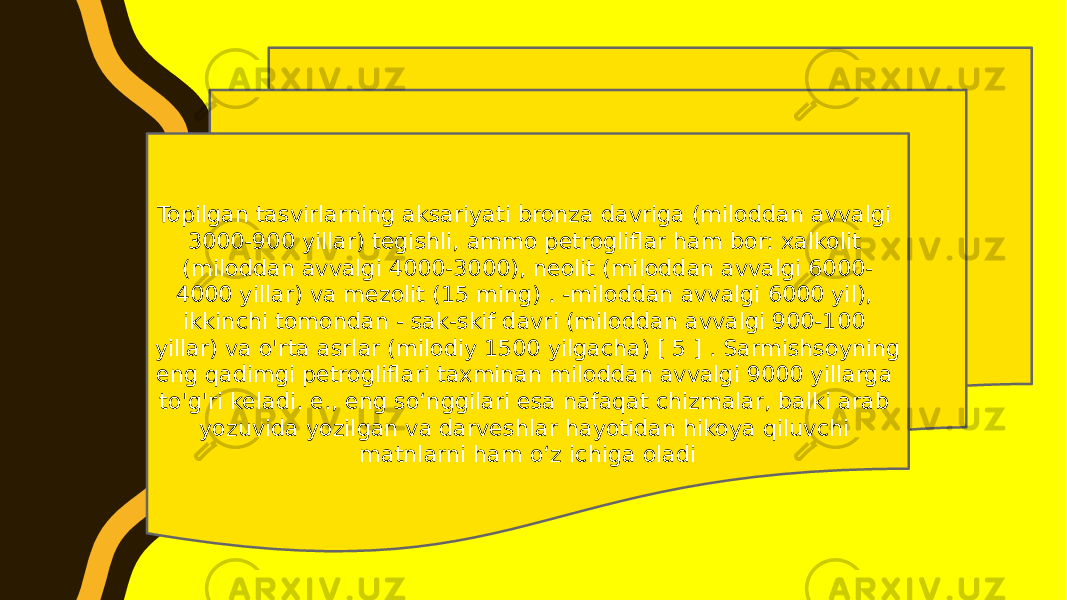 Topilgan tasvirlarning aksariyati bronza davriga (miloddan avvalgi 3000-900 yillar) tegishli, ammo petrogliflar ham bor: xalkolit (miloddan avvalgi 4000-3000), neolit (miloddan avvalgi 6000- 4000 yillar) va mezolit (15 ming) . -miloddan avvalgi 6000 yil), ikkinchi tomondan - sak-skif davri (miloddan avvalgi 900-100 yillar) va o&#39;rta asrlar (milodiy 1500 yilgacha) [ 5 ] . Sarmishsoyning eng qadimgi petrogliflari taxminan miloddan avvalgi 9000 yillarga to&#39;g&#39;ri keladi. e., eng soʻnggilari esa nafaqat chizmalar, balki arab yozuvida yozilgan va darveshlar hayotidan hikoya qiluvchi matnlarni ham oʻz ichiga oladi 