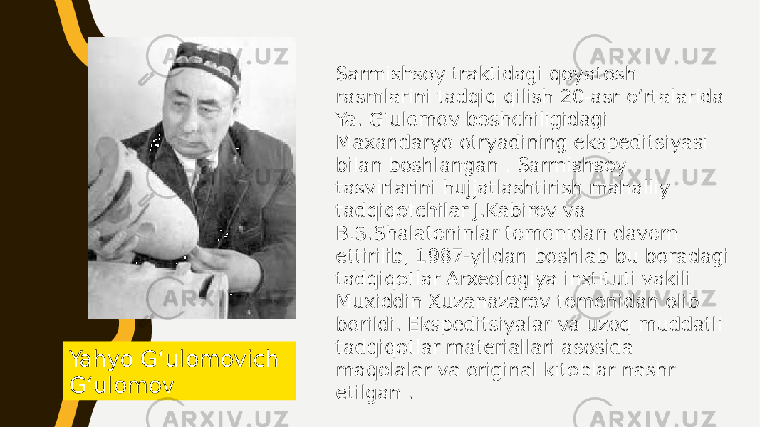 Yahyo Gʻulomovich Gʻulomov Sarmishsoy traktidagi qoyatosh rasmlarini tadqiq qilish 20-asr oʻrtalarida Ya. Gʻulomov boshchiligidagi Maxandaryo otryadining ekspeditsiyasi bilan boshlangan . Sarmishsoy tasvirlarini hujjatlashtirish mahalliy tadqiqotchilar J.Kabirov va B.S.Shalatoninlar tomonidan davom ettirilib, 1987-yildan boshlab bu boradagi tadqiqotlar Arxeologiya instituti vakili Muxiddin Xuzanazarov tomonidan olib borildi. Ekspeditsiyalar va uzoq muddatli tadqiqotlar materiallari asosida maqolalar va original kitoblar nashr etilgan . 