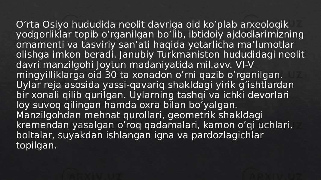 O’rta Osiyo hududida neolit davriga oid ko’plab arxeologik yodgorliklar topib o’rganilgan bo’lib, ibtidoiy ajdodlarimizning ornamenti va tasviriy san’ati haqida yetarlicha ma’lumotlar olishga imkon beradi. Janubiy Turkmaniston hududidagi neolit davri manzilgohi Joytun madaniyatida mil.avv. VI-V mingyilliklarga oid 30 ta xonadon o’rni qazib o’rganilgan. Uylar reja asosida yassi-qavariq shakldagi yirik g’ishtlardan bir xonali qilib qurilgan. Uylarning tashqi va ichki devorlari loy suvoq qilingan hamda oxra bilan bo’yalgan. Manzilgohdan mehnat qurollari, geometrik shakldagi kremendan yasalgan o’roq qadamalari, kamon o’qi uchlari, boltalar, suyakdan ishlangan igna va pardozlagichlar topilgan.22 0E 0D 0D 16 0B08 3D0E 06 05 3E 070A 06 04 