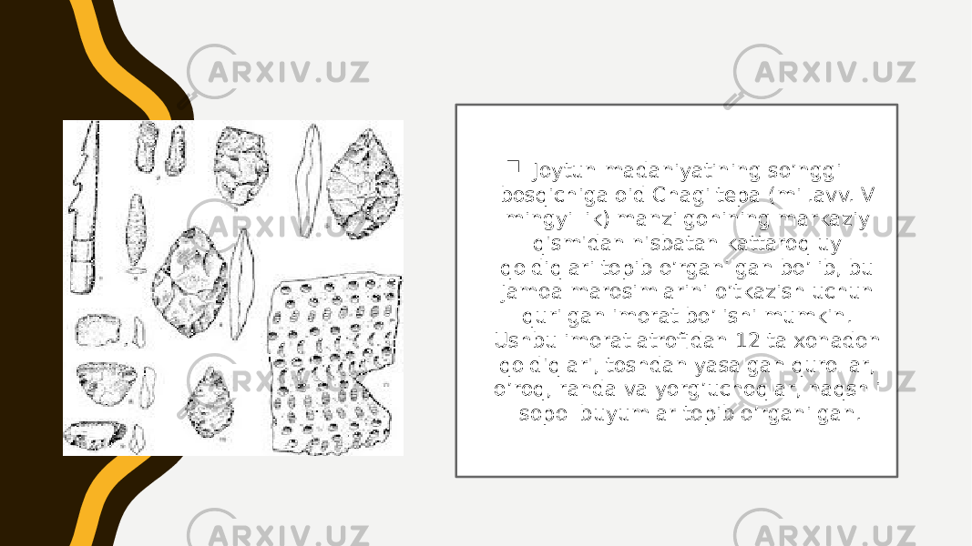  Joytun madaniyatining so’nggi bosqichiga oid Chagiltepa (mil.avv. V mingyillik) manzilgohining markaziy qismidan nisbatan kattaroq uy qoldiqlari topib o’rganilgan bo’lib, bu jamoa marosimlarini o’tkazish uchun qurilgan imorat bo’lishi mumkin. Ushbu imorat atrofidan 12 ta xonadon qoldiqlari, toshdan yasalgan qurollar, o’roq, randa va yorg’uchoqlar, naqshli sopol buyumlar topib o’rganilgan. 