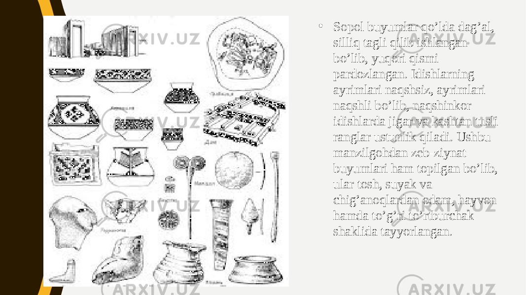 • Sopol buyumlar qo’lda dag’al, silliq tagli qilib ishlangan bo’lib, yuqori qismi pardozlangan. Idishlarning ayrimlari naqshsiz, ayrimlari naqshli bo’lib, naqshinkor idishlarda jigar va kashtan tusli ranglar ustunlik qiladi. Ushbu manzilgohdan zeb-ziynat buyumlari ham topilgan bo’lib, ular tosh, suyak va chig’anoqlardan odam, hayvon hamda to’g’ri to’rtburchak shaklida tayyorlangan. 