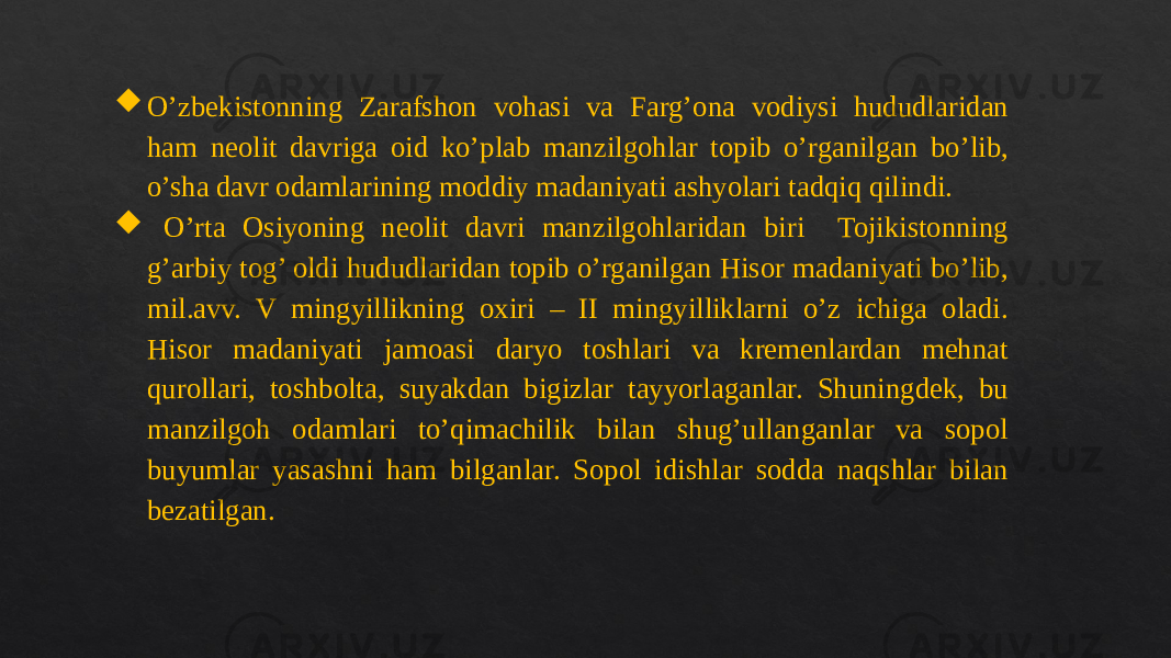  O’zbekistonning Zarafshon vohasi va Farg’ona vodiysi hududlaridan ham neolit davriga oid ko’plab manzilgohlar topib o’rganilgan bo’lib, o’sha davr odamlarining moddiy madaniyati ashyolari tadqiq qilindi.  O’rta Osiyoning neolit davri manzilgohlaridan biri Tojikistonning g’arbiy tog’ oldi hududlaridan topib o’rganilgan Hisor madaniyati bo’lib, mil.avv. V mingyillikning oxiri – II mingyilliklarni o’z ichiga oladi. Hisor madaniyati jamoasi daryo toshlari va kremenlardan mehnat qurollari, toshbolta, suyakdan bigizlar tayyorlaganlar. Shuningdek, bu manzilgoh odamlari to’qimachilik bilan shug’ullanganlar va sopol buyumlar yasashni ham bilganlar. Sopol idishlar sodda naqshlar bilan bezatilgan. 