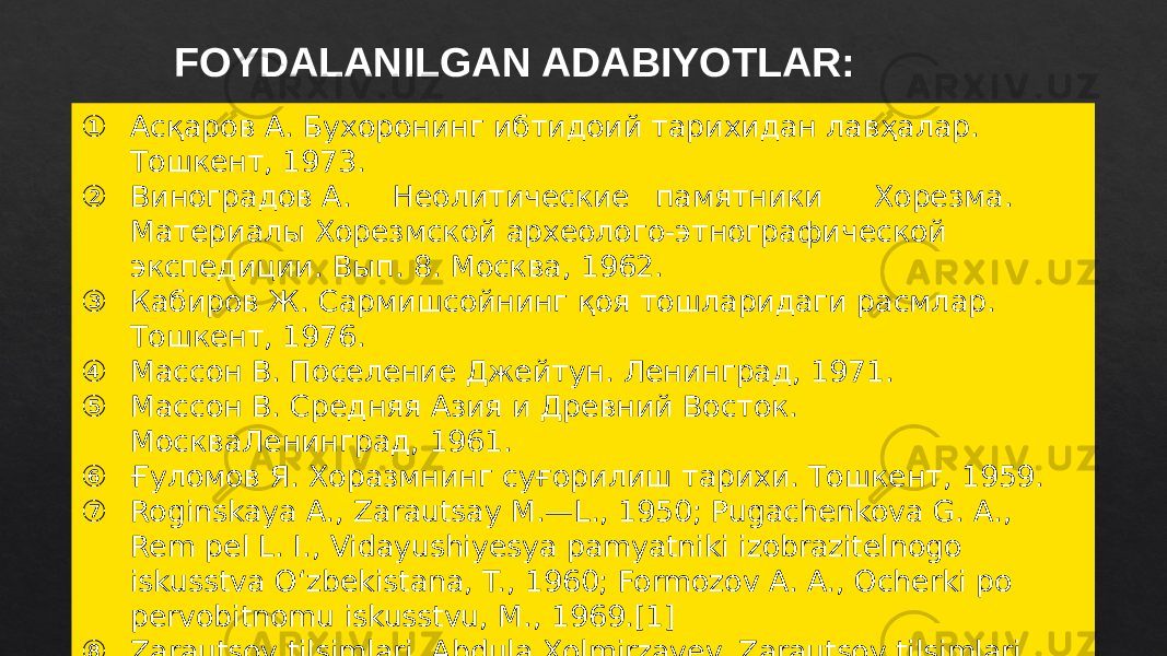 FOYDALANILGAN ADABIYOTLAR: ① Асқаров А. Бухоронинг ибтидоий тарихидан лавҳалар. Тошкент, 1973. ② Виноградов А. Неолитические памятники Хорезма. Материалы Хорезмской археолого-этнографической экспедиции. Вып. 8. Москва, 1962. ③ Кабиров Ж. Сармишсойнинг қоя тошларидаги расмлар. Тошкент, 1976. ④ Массон В. Поселение Джейтун. Ленинград, 1971. ⑤ Массон В. Средняя Азия и Древний Восток. МоскваЛенинград, 1961. ⑥ Ғуломов Я. Хоразмнинг суғорилиш тарихи. Тошкент, 1959. ⑦ Roginskaya A., Zarautsay M.—L., 1950; Pugachenkova G. A., Rem pel L. I., Vidayushiyesya pamyatniki izobrazitelnogo iskusstva Oʻzbekistana, T., 1960; Formozov A. A., Ocherki po pervobitnomu iskusstvu, M., 1969.[1] ⑧ Zarautsoy tilsimlari, Abdula Xolmirzayev. Zarautsoy tilsimlari, 2002. 