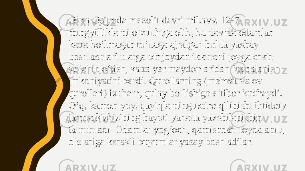 O’rta Osiyoda mezolit davri mil.avv. 12-7 mingyilliklarni o’z ichiga olib, bu davrda odamlar katta bo‘lmagan to‘daga ajralgan holda yashay boshlashlari ularga bir joydan ikkinchi joyga erkin ko‘chib o‘tish, katta yer maydonlaridan foydalanish imkoniyatini berdi. Qurollarning (mehnat va ov qurollari) ixcham, qulay bo‘lishiga e’tibor kuchaydi. O‘q, kamon-yoy, qayiqlarning ixtiro qilinishi ibtidoiy jamoa kishisining hayoti yanada yaxshilanishini ta’minladi. Odamlar yog‘och, qamishdan foydalanib, o‘zlariga kerakli buyumlar yasay boshladilar. 