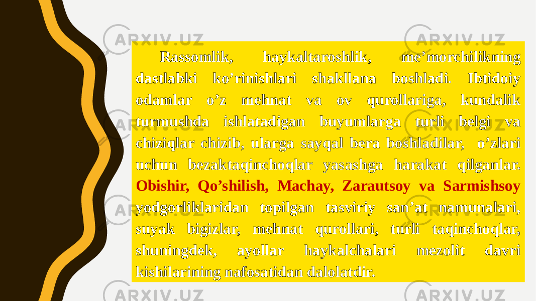 Rassomlik, haykaltaroshlik, me’morchilikning dastlabki ko’rinishlari shakllana boshladi. Ibtidoiy odamlar o’z mehnat va ov qurollariga, kundalik turmushda ishlatadigan buyumlarga turli belgi va chiziqlar chizib, ularga sayqal bera boshladilar, o’zlari uchun bezaktaqinchoqlar yasashga harakat qilganlar. Obishir, Qo’shilish, Machay, Zarautsoy va Sarmishsoy yodgorliklaridan topilgan tasviriy san’at namunalari, suyak bigizlar, mehnat qurollari, turli taqinchoqlar, shuningdek, ayollar haykalchalari mezolit davri kishilarining nafosatidan dalolatdir. 