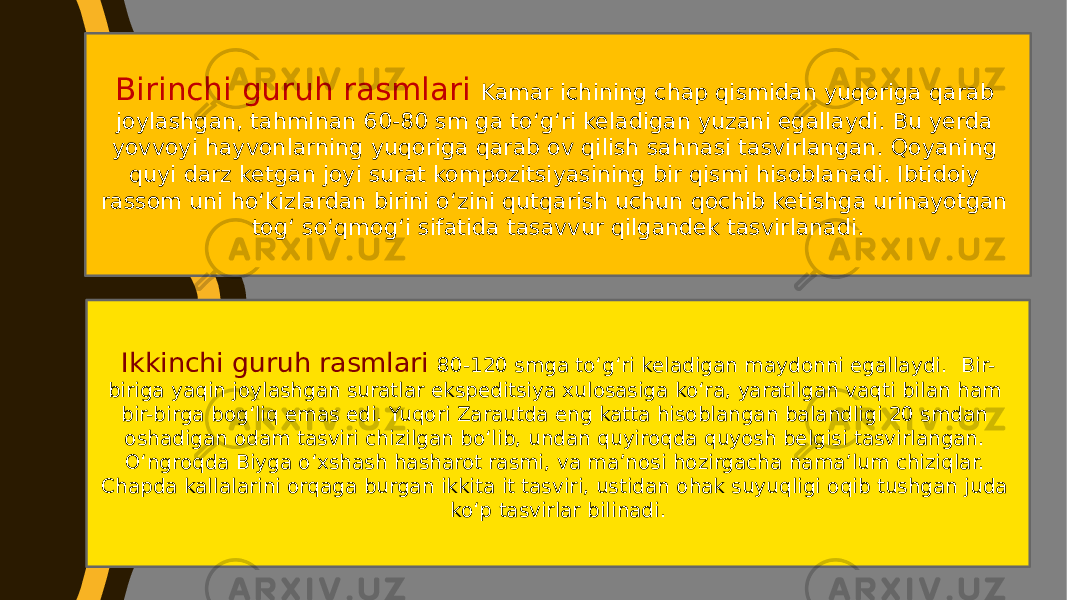 Birinchi guruh rasmlari Kamar ichining chap qismidan yuqoriga qarab joylashgan, tahminan 60-80 sm ga toʻgʻri keladigan yuzani egallaydi. Bu yerda yovvoyi hayvonlarning yuqoriga qarab ov qilish sahnasi tasvirlangan. Qoyaning quyi darz ketgan joyi surat kompozitsiyasining bir qismi hisoblanadi. Ibtidoiy rassom uni hoʻkizlardan birini oʻzini qutqarish uchun qochib ketishga urinayotgan togʻ soʻqmogʻi sifatida tasavvur qilgandek tasvirlanadi. Ikkinchi guruh rasmlari 80-120 smga toʻgʻri keladigan maydonni egallaydi. Bir- biriga yaqin joylashgan suratlar ekspeditsiya xulosasiga koʻra, yaratilgan vaqti bilan ham bir-birga bogʻliq emas edi. Yuqori Zarautda eng katta hisoblangan balandligi 20 smdan oshadigan odam tasviri chizilgan boʻlib, undan quyiroqda quyosh belgisi tasvirlangan. Oʻngroqda Biyga oʻxshash hasharot rasmi, va maʼnosi hozirgacha namaʼlum chiziqlar. Chapda kallalarini orqaga burgan ikkita it tasviri, ustidan ohak suyuqligi oqib tushgan juda koʻp tasvirlar bilinadi. 