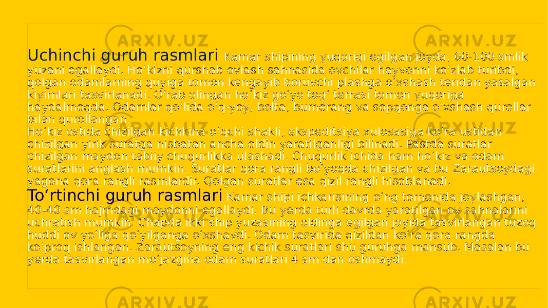 Uchinchi guruh rasmlari Kamar shipining yuqorigi egilgan joyda, 60-100 smlik yuzani egallaydi. Hoʻkizni qurshab ovlash sahnasida ovchilar hayvonni koʻzlab turibdi, qolgan odamlarning quyiga tomon kengayib boruvchi plashga oʻxshash teridan yasalgan kiyimlari tasvirlanadi. Oʻrab olingan hoʻkiz goʻyo togʻ terrasi tomon yuqoriga haydalmoqda. Odamlar qoʻlida oʻq-yoy, bolta, bumerang va sopqonga oʻxshash qurollar bilan qurollangan. Hoʻkiz ostida chizilgan kichkina oʻqchi shakli, ekspeditsiya xulosasiga koʻra ustidan chizilgan yirik suratga nisbatan ancha oldin yaratilganligi bilinadi. Pastda suratlar chizilgan maydon tabiiy chuqurlikka ulashadi. Chuqurlik ichida ham hoʻkiz va odam suratlarini anglash mumkin. Suratlar qora rangli boʻyoqda chizilgan va bu Zarautsoydagi yagona qora rangli rasmlardir. Qolgan suratlar esa qizil rangli hisoblanadi. Toʻrtinchi guruh rasmlari Kamar shipi ichkarisining oʻng tomonida joylashgan, 40-40 sm hajmdagi maydonni egallaydi. Bu yerda turli davrda yaratilgan ov sahnalarini uchratish mumkin. Chapda ikki ship yuzasining oldinga egilgan joyida tasvirlangan tuzoq huddi ov yoʻliga qoʻyilganga oʻxshaydi. Odam tasvirida qizildan koʻra qora rangda koʻproq ishlangan. Zarautsoyning eng kichik suratlari shu guruhga mansub. Masalan bu yerda tasvirlangan moʻjazgina odam suratlari 4 sm dan oshmaydi.3D1A0F 27 0E 0C0D 07 0F 0608 24 1A0F 1A0F 03 0E 29 09 27 34 10 0F 07 0E 