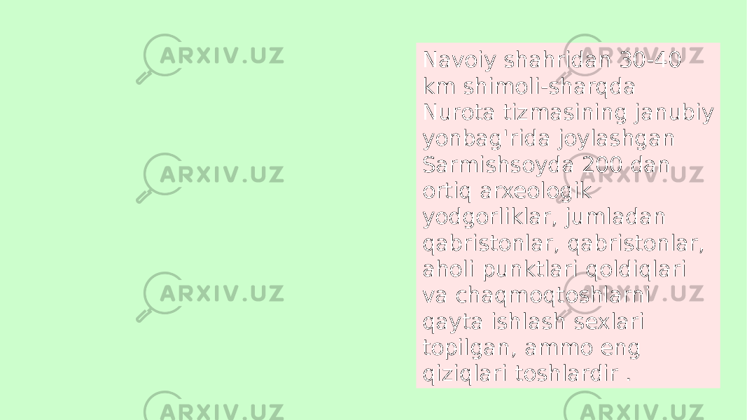 Navoiy shahridan 30-40 km shimoli-sharqda Nurota tizmasining janubiy yonbag&#39;rida joylashgan Sarmishsoyda 200 dan ortiq arxeologik yodgorliklar, jumladan qabristonlar, qabristonlar, aholi punktlari qoldiqlari va chaqmoqtoshlarni qayta ishlash sexlari topilgan, ammo eng qiziqlari toshlardir . 