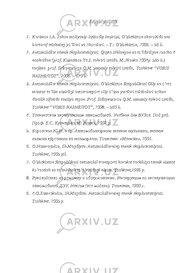 Adabiyotlar: 1. Karimov I.A. Jahon moliyaviy-iqtisodiy inqirozi, O’zbekiston sharoitida uni bartaraf etishning yo’llari va choralari. – Т.: O’zbekiston, 2009. – 56 b. 2. Avtomobillar texnik ekspluatatsiyasi. Qayta ishlangan va to’ldirilgan ruscha 4- nashridan (prof. Kuznetsov Ye.S. tahriri ostida. M.:Nauka 2004y. 535 b.) tarjima prof. Sidiqnazarov Q.M. umumiy tahriri ostida, Toshkent “VORIS- NASHRIYOT”, 2006. – 670 b. 3. Avtomobillar texnik ekspluatatsiyasi. O’zbekiston Respublikasi Oliy va o’rta maxsus ta’lim vazirligi avtotransport oliy o’quv yurtlari talabalari uchun darslik sifatida tavsiya etgan. Prof. Sidiqnazarov Q.M. umumiy tahriri ostida, Toshkent “VORIS-NASHRIYOT”, 2008. – 560 b. 4. Tехническая эксплуатация автомобилей. Учебник для ВУЗов . Под ред. Проф. Е.С. Кузнецова . M: Наука , 200 2 g. 5. Боровских Ю.И. и др. Автомобилларнинг техник тузилиши, техник хизмат кўрсатиш ва таъмирлаш. Тошкент: «Мехнат», 2001. 6. O.Hamraqulov, Sh.Magdiyev. Avtomobillarning texnik ekspluatatsiyasi. Toshkent, 2005 yil. 7. O’zbekiston Respublikasi avtomobil transporti harakat tarkibiga texnik xizmat ko’rsatish va ta’mirlash to’g’risidagi nizom. Toshkent,1999 y. 8. Руководство по ремонту и обслуживанию. Инструкция по эксплуата ции автомобилей ДЭУ. Нексия (все модели). Ташкент, 2000 г. 9. 4.O.Xamrakulov, Sh.Magdiev. Avtomobillarning texnik ekspluatatsiyasi. Toshkent. 2005 y. 