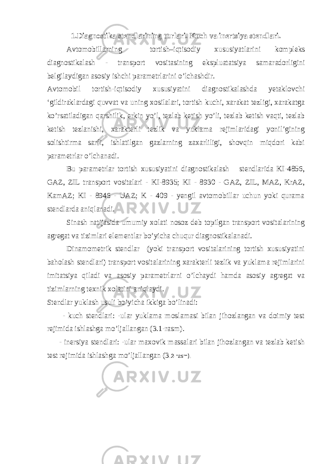 1. Diagnostika stendlarining turlari. Kuch va inertsiya stendlari. Avtomobillarning tortish–iqtisodiy xususiyatlarini k ompleks diagnostikalash - transport vositasining ekspluatatsiya samaradorligini belgilaydigan asosiy ishchi parametrlarini o’lchashdir. Avtomobil tortish-iqtisodiy xususiyatini diagnostikalashda yetaklovchi ‘gildiraklardagi quvvat va uning xosilalari, tortish kuchi, xarakat tezligi, xarakatga ko’rsatiladigan qarshilik, erkin yo’l, tezlab ketish yo’li, tezlab ketish vaqti, tezlab ketish tezlanishi, xarakterli tezlik va yuklama rejimlaridagi yonil’gining solishtirma sarfi, ishlatilgan gazlarning zaxarliligi, shovqin miqdori kabi parametrlar o’lchanadi. Bu parametrlar tortish xususiyatini diagnostikalash stendlarida KI-4856, GAZ, ZIL transport vositalari - KI-8935; KI - 8930 - GAZ, ZIL, MAZ, KrAZ, KamAZ; KI - 8946 - UAZ; K - 409 - yengil avtomobillar uchun yoki qurama stendlarda aniqlanadi. Sinash natijasida umumiy xolati nosoz deb topilgan transport vositalarining agregat va tizimlari elementlar bo’yicha chuqur diagnostikalanadi. Dinamometrik stendlar (yoki transport vositalarining tortish xususiyatini baholash stendlari) transport vositalarining xarakterli tezlik va yuklama rejimlarini imitatsiya qiladi va asosiy parametrlarni o’lchaydi hamda asosiy agregat va tizimlarning texnik xolatini aniqlaydi. Stendlar yuklash usuli bo’yicha ikkiga bo’linadi: - kuch stendlari: -ular yuklama moslamasi bilan jihozlangan va doimiy test rejimida ishlashga mo’ljallangan ( 3 .1-rasm). - inersiya stendlari: -ular maxovik massalari bilan jihozlangan va tezlab ketish test rejimida ishlashga mo’ljallangan (3 .2-rasm). 