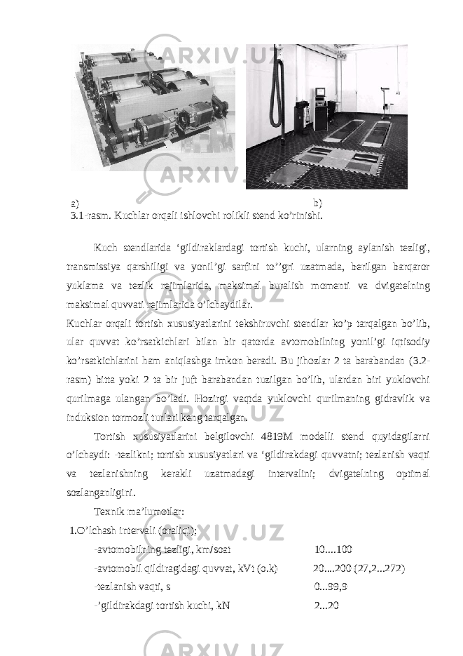 a) b) 3 .1-rasm. Kuchlar orqali ishlovchi rolikli stend ko’rinishi. Kuch stendlarida ‘gildiraklardagi tortish kuchi, ularning aylanish tezligi, transmissiya qarshiligi va yonil’gi sarfini to’’gri uzatmada, berilgan barqaror yuklama va tezlik rejimlarida, maksimal buralish momenti va dvigatelning maksimal quvvati rejimlarida o’lchaydilar. Kuchlar orqali tortish xususiyatlarini tekshiruvchi stendlar ko’p tarqalgan bo’lib, ular quvvat ko’rsatkichlari bilan bir qatorda avtomobilning yonil’gi iqtisodiy ko’rsatkichlarini ham aniqlashga imkon beradi. Bu jihozlar 2 ta barabandan ( 3 .2- rasm) bitta yoki 2 ta bir juft barabandan tuzilgan bo’lib, ulardan biri yuklovchi qurilmaga ulangan bo’ladi. Hozirgi vaqtda yuklovchi qurilmaning gidravlik va induksion tormozli turlari keng tarqalgan. Тortish xususiyatlarini belgilovchi 4819M modelli stend quyidagilarni o’lchaydi: -tezlikni; tortish xususiyatlari va ‘gildirakdagi quvvatni; tezlanish vaqti va tezlanishning kerakli uzatmadagi intervalini; dvigatelning optimal sozlanganligini. Тexnik ma’lumotlar: 1.O’lchash intervali (oraliqi); -avtomobilning tezligi, km  soat 10....100 -avtomobil qildiragidagi quvvat, kVt (o.k) 20....200 (27,2...272) -tezlanish vaqti, s 0...99,9 -’gildirakdagi tortish kuchi, kN 2...20 