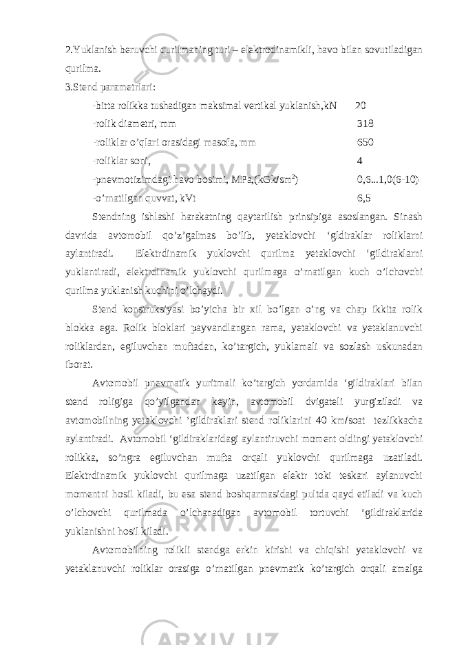 2.Yuklanish beruvchi qurilmaning turi – elektrodinamikli, havo bilan sovutiladigan qurilma. 3.Stend parametrlari: -bitta rolikka tushadigan maksimal vertikal yuklanish,kN 20 -rolik diametri, mm 318 -roliklar o’qlari orasidagi masofa, mm 650 -roliklar soni, 4 -pnevmotizimdagi havo bosimi, MPa,(kGk  sm 2 ) 0,6...1,0(6-10) -o’rnatilgan quvvat, kVt 6,5 Stendning ishlashi harakatning qaytarilish prinsipiga asoslangan. Sinash davrida avtomobil qo’z’galmas bo’lib, yetaklovchi ‘gldiraklar roliklarni aylantiradi. Elektrdinamik yuklovchi qurilma yetaklovchi ‘gildiraklarni yuklantiradi, elektrdinamik yuklovchi qurilmaga o’rnatilgan kuch o’lchovchi qurilma yuklanish kuchini o’lchaydi. Stend konstruksiyasi bo’yicha bir xil bo’lgan o’ng va chap ikkita rolik blokka ega. Rolik bloklari payvandlangan rama, yetaklovchi va yetaklanuvchi roliklardan, egiluvchan muftadan, ko’targich, yuklamali va sozlash uskunadan iborat. Avtomobil pnevmatik yuritmali ko’targich yordamida ‘gildiraklari bilan stend roligiga qo’yilgandan keyin, avtomobil dvigateli yurgiziladi va avtomobilning yetaklovchi ‘gildiraklari stend roliklarini 40 km  soat tezlikkacha aylantiradi. Avtomobil ‘gildiraklaridagi aylantiruvchi moment oldingi yetaklovchi rolikka, so’ngra egiluvchan mufta orqali yuklovchi qurilmaga uzatiladi. Elektrdinamik yuklovchi qurilmaga uzatilgan elektr toki teskari aylanuvchi momentni hosil kiladi, bu esa stend boshqarmasidagi pultda qayd etiladi va kuch o’lchovchi qurilmada o’lchanadigan avtomobil tortuvchi ‘gildiraklarida yuklanishni hosil kiladi. Avtomobilning rolikli stendga erkin kirishi va chiqishi yetaklovchi va yetaklanuvchi roliklar orasiga o’rnatilgan pnevmatik ko’targich orqali amalga 