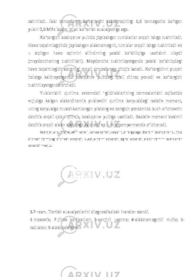 oshiriladi. Ikki tomonlama ko’taruvchi asbob oqirligi 1,6 tonnagacha bo’lgan yukni 0,6 MPa bosim bilan ko’tarish xususiyatiga ega. Ko’targich boshqaruv pultida joylashgan tumblerlar orqali ishga tushiriladi. Havo taqsimlagichda joylashgan elektromagnit, tumbler orqali ishga tushiriladi va u siqilgan havo oqimini silindrning pastki bo’shliqiga uzatishni ulaydi (maydonchaning tushirilishi). Maydoncha tushirilayotganda pastki bo’shliqdagi havo taqsimlagich zolotnigi orqali atmosferaga chiqib ketadi. Ko’targichni yuqori holatga keltirayotganda boshqaruv pultidagi qizil chiroq yonadi va ko’targich tushirilayotganda o’chadi. Yuklanishli qurilma avtomobil ‘gildiraklarining tormozlanishi oqibatida vujudga kelgan elektrdinamik yuklovchi qurilma korpusidagi reaktiv moment, uning korpusiga mustahkamlangan pishang va tortgich yordamida kuch o’lchovchi datchik orqali qabul qilinib, boshqaruv pultiga uzatiladi. Reaktiv moment bosimli datchik orqali elektr signaliga aylanadi va u mikroampermetrda o’lchanadi. Boshqaruv pulti ajraluvchi paneli, karkas konstruksiyali tuzilishga ega. Stendni boshqarish pultida o’lchash tizimidagi o’lchash apparati, kuzatuv tizimi apparati, signal apparati, elektr tizimini boshqarish apparati mavjud. 3 .2-rasm. Тortish xususiyatlarini diagnostikalash inersion stendi. 1-maxovik; 2-jihoz barabanlari; 3-zanjirli uzatma; 4-elektromagnitli mufta; 5- reduktor; 6-elektrodvigatel. 