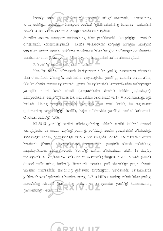 Inersiya stendlarida (3.2-rasm) quvvatni to’’gri uzatmada, drosselning to’liq ochilgan xolatida, transport vositasi ‘gildiraklarining burchak tezlanishi hamda tezlab ketish vaqtini o’lchagan xolda aniqlaydilar. Stendlar asosan transport vositasining bitta yetaklovchi ko’prigiga moslab chiqariladi, konstruksiyasida ikkita yetaklovchi ko’prigi bo’lgan transport vositalari uchun stendni yuklama moslamasi bilan bo’gliq bo’lmagan qo’shimcha barabanlar bilan jihozlaydilar. Ular tayanch barabanlari bo’lib xizmat qiladi. 2. Yonil’gi sarfini aniqlash jihozlari. Yonil’gi sarfini o’lchagich karbyurator bilan yoil’gi nasosining o’rtasida ulab o’rnatiladi. Uning ishlash tartibi quyidagicha: yonil’gi, datchik orqali o’tib, ikki krilchatka rotorni aylantiradi. Rotor bu aylanishda lampochkadan tushayotgan yoruqlik nurini kesib o’tadi (lampochkalar datchik ichida joylashgan). Lampochkalar esa o’zgarmas tok manbaidan oziqlanadi va 12 V kuchlanishga ega bo’ladi. Uning natijada, impulsli yoruqlik nuri xosil bo’lib, bu registrator qurilmaning schetchigiga berilib, hajm o’lchovida yonil’gi sarfini ko’rsatadi. O’lchash xatoligi 2,5%. KI-8910 yonil’gi sarfini o’lchagichning ishlash tartibi kalibrli drossel teshigigacha va undan keyingi yonil’gi yo’lidagi bosim pasayishini o’lchashga asoslangan bo’lib, o’lchashdagi xatolik 3% atrofida bo’ladi. Oziqlanish tizimini barabanli jihozda diagnostikalash, avtomobilni yurgizib sinash uslubidagi noqulayliklarni bartaraf etadi. Yonil’gi sarfini o’lchashdan oldin 15 daqiqa mobaynida, 40 km  soat tezlikda (to’’gri uzatmada) dvigatel qizitib olinadi (bunda drossel to’la ochiq bo’ladi). Barabanli stendda yo’l sharoitiga yaqin sharoit yaratish maqsadida stendning gidravlik to’xtatgichi yordamida barabanlarda yuklanish xosil qilinadi. Shundan so’ng, 527 B NIIAТ turdagi asbob bilan yoil’gi nasosining ishlashi (bosimning ortishi va karbyurator yonil’gi kamerasining germetikligi) tekshiriladi. 