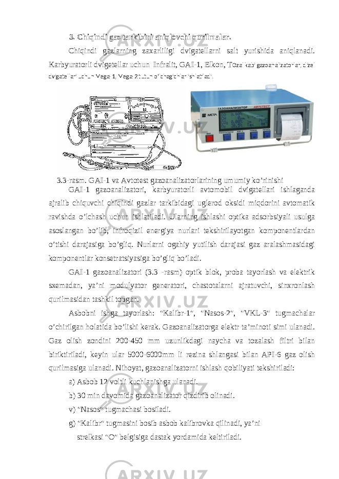 3. Chiqindi gaz tarkibini aniqlovchi qurilmalar. Chiqindi gazlarning zaxarliligi dvigatellarni salt yurishida aniqlanadi. Karbyuratorli dvigetellar uchun Infralit, GAI-1, Elkon, Тo zal kabi gazoanalizatorlar, dizel dvigatellari uchun Mega-1, Mega-2 tutun o’lchagichlar ishlatiladi. 3 .3-rasm. GAI-1 va Avtotest gazoanalizatorlarining umumiy ko’rinishi GAI-1 gazoanalizatori, karbyuratorli avtomobil dvigatellari ishlaganda ajralib chiquvchi chiqindi gazlar tarkibidagi uglerod oksidi miqdorini avtomatik ravishda o’lchash uchun ishlatiladi. Ularning ishlashi optika adsorbsiyali usulga asoslangan bo’lib, infroqizil energiya nurlari tekshirilayotgan komponentlardan o’tishi darajasiga bo’gliq. Nurlarni ogahiy yutilish darajasi gaz aralashmasidagi komponentlar konsetratsiyasiga bo’gliq bo’ladi. GAI-1 gazoanalizatori (3.3 -rasm) optik blok, proba tayorlash va elektrik sxemadan, ya’ni modulyator generatori, chastotalarni ajratuvchi, sinxronlash qurilmasidan tashkil topgan. Asbobni ishga tayorlash: &#34;Kalibr-1&#34;, &#34;Nasos-2&#34;, &#34;VKL-3&#34; tugmachalar o’chirilgan holatida bo’lishi kerak. Gazoanalizatorga elektr ta’minoti simi ulanadi. Gaz olish zondini 200-450 mm uzunlikdagi naycha va tozalash filtri bilan biriktiriladi, keyin ular 5000-6000mm li rezina shlangasi bilan API-6 gaz olish qurilmasiga ulanadi. Nihoyat, gazoanalizatorni ishlash qobiliyati tekshiriladi: a) Asbob 12 voltli kuchlanishga ulanadi. b) 30 min davomida gazoanalizator qizdirib olinadi. v) &#34;Nasos&#34; tugmachasi bosiladi. g) &#34;Kalibr&#34; tugmasini bosib asbob kalibrovka qilinadi, ya’ni strelkasi &#34;O&#34; belgisiga dastak yordamida keltiriladi. 