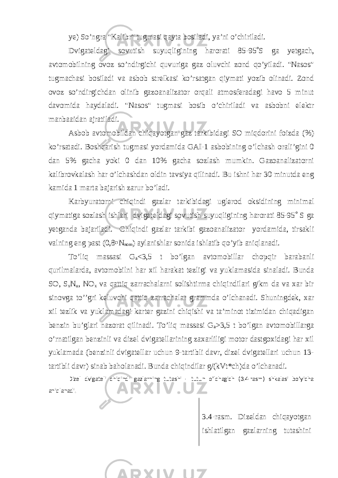 ye) So’ngra &#34;Kalibr&#34; tugmasi qayta bosiladi, ya’ni o’chiriladi. Dvigateldagi sovutish suyuqligining harorati 85-95  S ga yetgach, avtomobilning ovoz so’ndirgichi quvuriga gaz oluvchi zond qo’yiladi. &#34;Nasos&#34; tugmachasi bosiladi va asbob strelkasi ko’rsatgan qiymati yozib olinadi. Zond ovoz so’ndirgichdan olinib gazoanalizator orqali atmosferadagi havo 5 minut davomida haydaladi. &#34;Nasos&#34; tugmasi bosib o’chiriladi va asbobni elektr manbaaidan ajratiladi. Asbob avtomobildan chiqayotgan gaz tarkibidagi SO miqdorini foizda (%) ko’rsatadi. Boshqarish tugmasi yordamida GAI-1 asbobining o’lchash orali’gini 0 dan 5% gacha yoki 0 dan 10% gacha sozlash mumkin. Gazoanalizatorni kalibrovkalash har o’lchashdan oldin tavsiya qilinadi. Bu ishni har 30 minutda eng kamida 1 marta bajarish zarur bo’ladi. Karbyuratorni chiqindi gazlar tarkibidagi uglerod oksidining minimal qiymatiga sozlash ishlari dvigeteldagi sovutish suyuqligining harorati 85-95  S ga yetganda bajariladi. Chiqindi gazlar tarkibi gazoanalizator yordamida, tirsakli valning eng past (0,8  N nom ) aylanishlar sonida ishlatib qo’yib aniqlanadi. Тo’liq massasi G a <3,5 t bo’lgan avtomobillar chopqir barabanli qurilmalarda, avtomobilni har xil harakat tezligi va yuklamasida sinaladi. Bunda SO, S x N u , NO x va qattiq zarrachalarni solishtirma chiqindilari g/km da va xar bir sinovga to’’gri keluvchi qattiq zarrachalar grammda o’lchanadi. Shuningdek, xar xil tezlik va yuklamadagi karter gazini chiqishi va ta’minot tizimidan chiqadigan benzin bu’glari nazorat qilinadi. Тo’liq massasi G a >3,5 t bo’lgan avtomobillarga o’rnatilgan benzinli va dizel dvigatellarining zaxarliligi motor dastgoxidagi har xil yuklamada (benzinli dvigatellar uchun 9-tartibli davr, dizel dvigatellari uchun 13- tartibli davr) sinab baholanadi. Bunda chiqindilar g/(kVt*ch)da o’lchanadi. Dizel dvigateli chiqindi gazlarning tutashi - tutun o’lchagich (3.4-rasm) shkalasi bo’yicha aniqlanadi. 3.4-rasm. Dizeldan chiqayotgan ishlatilgan gazlarning tutashini 