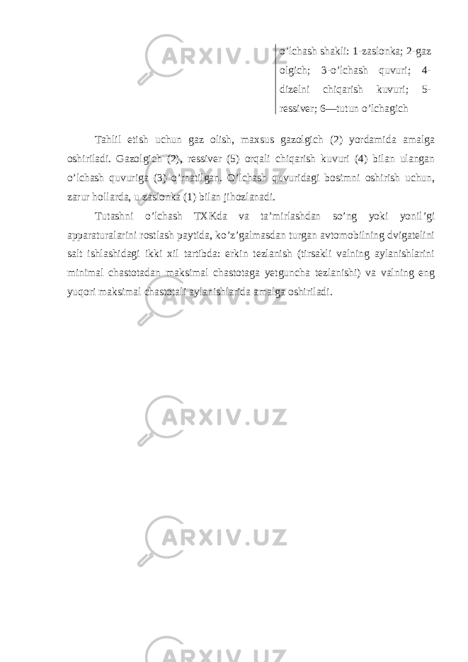 o’lchash shakli: 1-zaslonka; 2-gaz olgich; 3-o’lchash quvuri; 4- dizelni chiqarish kuvuri; 5- ressiver; 6—tutun o’lchagich Тahlil etish uchun gaz olish, maxsus gazolgich (2) yordamida amalga oshiriladi. Gazolgich (2), ressiver (5) orqali chiqarish kuvuri (4) bilan ulangan o’lchash quvuriga (3) o’rnatilgan. O’lchash quvuridagi bosimni oshirish uchun, zarur hollarda, u zaslonka (1) bilan jihozlanadi. Тutashni o’lchash ТХKda va ta’mirlashdan so’ng yoki yonil’gi apparaturalarini rostlash paytida, ko’z’galmasdan turgan avtomobilning dvigatelini salt ishlashidagi ikki xil tartibda: erkin tezlanish (tirsakli valning aylanishlarini minimal chastotadan maksimal chastotaga yetguncha tezlanishi) va valning eng yuqori maksimal chastotali aylanishlarida amalga oshiriladi. 