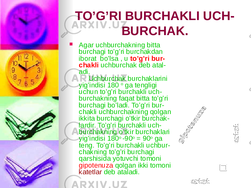 TO’G’RI BURCHAKLI UCH - BURCHAK.  Agar uchburchakning bitta burchagi to’g’ri burchakdan iborat bo’lsa , u to’g’ri bur - chakli uchburchak deb atal - adi. Uchburchak burchaklarini yig’indisi 180 o ga tengligi uchun to’g’ri burchakli uch - burchakning faqat bitta to’g’ri burchagi bo’ladi. To’g’ri bur - chakli uchburchakning qolgan ikkita burchagi o’tkir burchak - lardir. To’g’ri burchakli uch - burchakning o’tkir burchaklari yig’indisi 180 o -90 o = 90 o ga teng. To’g’ri burchakli uchbur - chakning to’g’ri burchagi qarshisida yotuvchi tomoni gipotenuza qolgan ikki tomoni katetlar deb ataladi.g ip o te n u za k a te t katet 