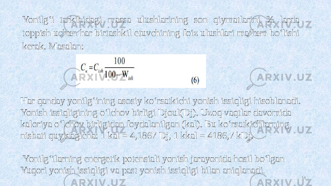 Yonilg‘i tarkibidagi massa ulushlarining son qiymatlarini % larda toppish uchun har birtashkil etuvchining foiz ulushlari ma’lum bo‘lishi kerak. Masalan: 14Har qanday yonilg‘ining asosiy ko‘rsatkichi yonish issiqligi hisoblanadi. Yonish issiqligining o‘lchov birligi Djoul(Dj). Uzoq vaqtlar davomida kaloriya o‘lchov birligidan foydalanilgan (kal). Bu ko‘rsatkichlarning nisbati quyidagicha: 1 kal = 4,1867 Dj, 1 kkal = 4186,7 kDj. Yonilg‘ilarning energetik potensiali yonish jarayonida hosil bo‘lgan Yuqori yonish issiqligi va past yonish issiqligi bilan aniqlanadi . 